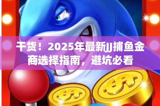 干货！2025年最新JJ捕鱼金商选择指南，避坑必看